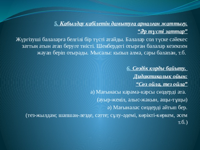  5. Қабылдау қабілетін дамытуға арналған жаттығу. “ Әр түсті заттар” Жүргізуші балаларға белгілі бір түсті атайды. Балалар сол түске сәйекес заттың атын атап беруге тиісті. Шеңбердегі отырған балалар кезекпен жауап беріп отырады. Мысалы: қызыл алма, сары балапан, т.б. 6. Сөздік қорды байыту. Дидактикалық ойын: “ Сөз ойла, тез ойла” а) Мағынасы қарама-қарсы сөздерді ата. (ауыр-жеңіл, алыс-жақын, ащы-тұщы) ә) Мағыналас сөздерді айтып бер. (тез-жылдам; шапшаң-лезде, сәтте; сұлу-әдемі, көрікті-көркем, әсем т.б.) 