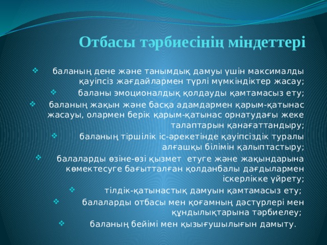 Отбасы тәрбиесінің міндеттері баланың дене және танымдық дамуы үшін максималды қауіпсіз жағдайлармен түрлі мүмкіндіктер жасау; баланы эмоционалдық қолдауды қамтамасыз ету; баланың жақын және басқа адамдармен қарым-қатынас жасауы, олармен берік қарым-қатынас орнатудағы жеке талаптарын қанағаттандыру; баланың тіршілік іс-әрекетінде қауіпсіздік туралы алғашқы білімін қалыптастыру; балаларды өзіне-өзі қызмет етуге және жақындарына көмектесуге бағытталған қолданбалы дағдылармен іскерлікке үйрету; тілдік-қатынастық дамуын қамтамасыз ету; балаларды отбасы мен қоғамның дәстүрлері мен құндылықтарына тәрбиелеу; баланың бейімі мен қызығушылығын дамыту. 