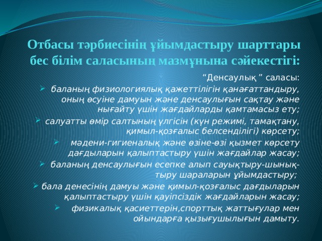 Отбасы тәрбиесінің ұйымдастыру шарттары бес білім саласының мазмұнына сәйекестігі: “ Денсаулық ” саласы: баланың физиологиялық қажеттілігін қанағаттандыру, оның өсуіне дамуын және денсаулығын сақтау және нығайту үшін жағдайларды қамтамасыз ету; салуатты өмір салтының үлгісін (күн режимі, тамақтану, қимыл-қозғалыс белсенділігі) көрсету; мәдени-гигиеналық және өзіне-өзі қызмет көрсету дағдыларын қалыптастыру үшін жағдайлар жасау; баланың денсаулығын есепке алып сауықтыру-шынық- тыру шараларын ұйымдастыру; бала денесінің дамуы және қимыл-қозғалыс дағдыларын қалыптастыру үшін қауіпсіздік жағдайларын жасау; физикалық қасиеттерін,спорттық жаттығулар мен ойындарға қызығушылығын дамыту. 