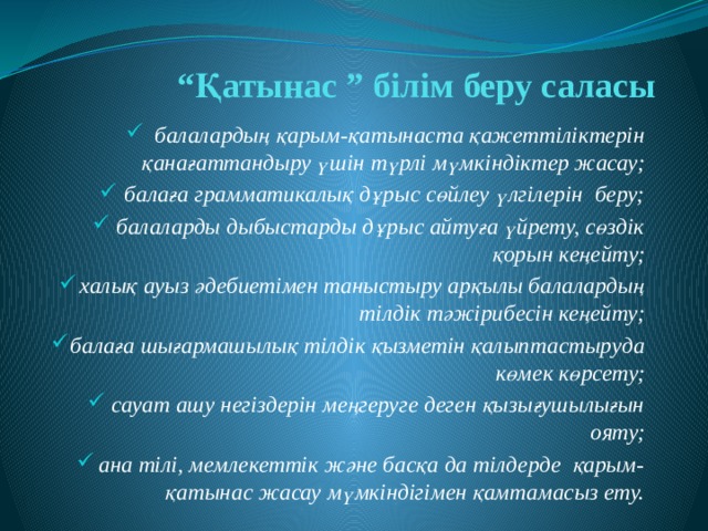 “ Қатынас ” білім беру саласы балалардың қарым-қатынаста қажеттіліктерін қанағаттандыру үшін түрлі мүмкіндіктер жасау; балаға грамматикалық дұрыс сөйлеу үлгілерін беру; балаларды дыбыстарды дұрыс айтуға үйрету, сөздік қорын кеңейту; халық ауыз әдебиетімен таныстыру арқылы балалардың тілдік тәжірибесін кеңейту; балаға шығармашылық тілдік қызметін қалыптастыруда көмек көрсету; сауат ашу негіздерін меңгеруге деген қызығушылығын ояту; ана тілі, мемлекеттік және басқа да тілдерде қарым-қатынас жасау мүмкіндігімен қамтамасыз ету. 