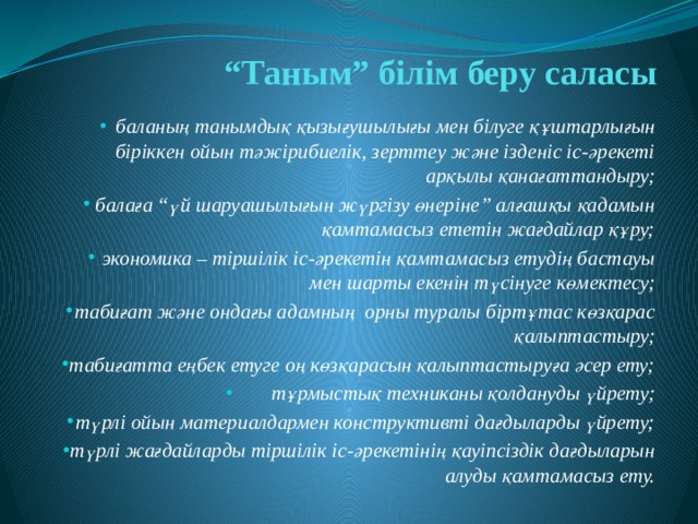 “ Таным” білім беру саласы баланың танымдық қызығушылығы мен білуге құштарлығын біріккен ойын тәжірибиелік, зерттеу және ізденіс іс-әрекеті арқылы қанағаттандыру; балаға “үй шаруашылығын жүргізу өнеріне” алғашқы қадамын қамтамасыз ететін жағдайлар құру; экономика – тіршілік іс-әрекетін қамтамасыз етудің бастауы мен шарты екенін түсінуге көмектесу; табиғат және ондағы адамның орны туралы біртұтас көзқарас қалыптастыру; табиғатта еңбек етуге оң көзқарасын қалыптастыруға әсер ету; тұрмыстық техниканы қолдануды үйрету; түрлі ойын материалдармен конструктивті дағдыларды үйрету; түрлі жағдайларды тіршілік іс-әрекетінің қауіпсіздік дағдыларын алуды қамтамасыз ету. 