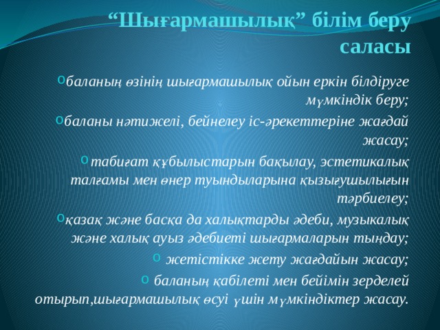 “ Шығармашылық” білім беру саласы баланың өзінің шығармашылық ойын еркін білдіруге мүмкіндік беру; баланы нәтижелі, бейнелеу іс-әрекеттеріне жағдай жасау; табиғат құбылыстарын бақылау, эстетикалық талғамы мен өнер туындыларына қызығушылығын тәрбиелеу; қазақ және басқа да халықтарды әдеби, музыкалық және халық ауыз әдебиеті шығармаларын тыңдау; жетістікке жету жағдайын жасау; баланың қабілеті мен бейімін зерделей отырып,шығармашылық өсуі үшін мүмкіндіктер жасау. 
