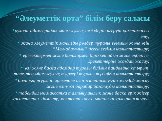 “ Әлеуметтік орта” білім беру саласы рухани-адамгершілік мінез-құлық негіздерін игеруін қамтамасыз ету; жаңа әлеуметтік маңызды рөлдер туралы ұғымын және өзін “Мен-адаммын” деген сезімін қалыптастыру; ересектермен және балалармен біріккен ойын және еңбек іс-әрекеттеріне жағдай жасау; өзі және басқа адамдар туралы білімін пайдалана отырып тепе-тең мінез-құлық түрлері туралы түсінігін қалыптастыру; баланың түрлі іс-әрекетте өзін-өзі танытуына жағдай жасау және өзін-өзі барабар бағалауды қалыптастыру; табандылық мақсатқа талпынушылық және басқа ерік жігер қасиеттерін дамыту, мектепте оқуға ынтасын қалыптастыру. 