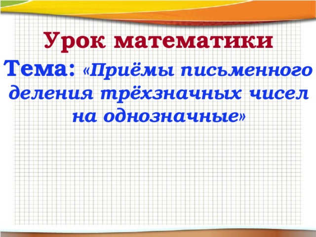 Урок математики  Тема: «Приёмы письменного деления трёхзначных чисел на однозначные» 
