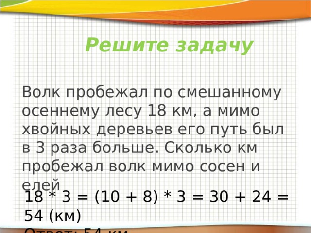 Решите задачу Волк пробежал по смешанному осеннему лесу 18 км, а мимо хвойных деревьев его путь был в 3 раза больше. Сколько км пробежал волк мимо сосен и елей 18 * 3 = (10 + 8) * 3 = 30 + 24 = 54 (км) Ответ: 54 км 