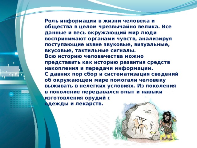 Роль информации в жизни человека и общества в целом чрезвычайно велика. Все данные и весь окружающий мир люди воспринимают органами чувств, анализируя поступающие извне звуковые, визуальные, вкусовые, тактильные сигналы. Всю историю человечества можно представить как историю развития средств накопления и передачи информации. С давних пор сбор и систематизация сведений об окружающем мире помогали человеку выживать в нелегких условиях. Из поколения в поколение передавался опыт и навыки изготовления орудий охоты и труда, создания одежды и лекарств. 