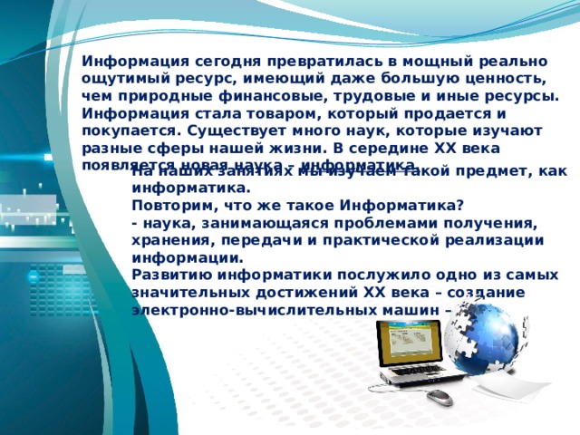 Информация сегодня превратилась в мощный реально ощутимый ресурс, имеющий даже большую ценность, чем природные финансовые, трудовые и иные ресурсы. Информация стала товаром, который продается и покупается. Существует много наук, которые изучают разные сферы нашей жизни. В середине ХХ века появляется новая наука – информатика. На наших занятиях мы изучаем такой предмет, как информатика. Повторим, что же такое Информатика? - наука, занимающаяся проблемами получения, хранения, передачи и практической реализации информации. Развитию информатики послужило одно из самых значительных достижений ХХ века – создание электронно-вычислительных машин – ЭВМ. 