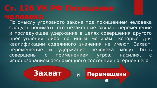 Ст. 126 УК РФ Похищение человека По смыслу уголовного закона под похищением человека следует понимать его незаконные захват, перемещение и последующее удержание в целях совершения другого преступления либо по иным мотивам, которые для квалификации содеянного значения не имеют. Захват, перемещение и удержание человека могут быть совершены с применением угроз, насилия, с использованием беспомощного состояния потерпевшего .  Захват Перемещение И 