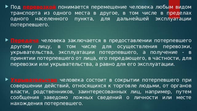 Под перевозкой понимается перемещение человека любым видом транспорта из одного места в другое, в том числе в пределах одного населенного пункта, для дальнейшей эксплуатации потерпевшего. Передача человека заключается в предоставлении потерпевшего другому лицу, в том числе для осуществления перевозки, укрывательства, эксплуатации потерпевшего, а получение - в принятии потерпевшего от лица, его передающего, в частности, для перевозки или укрывательства, а равно для его эксплуатации. Укрывательство человека состоит в сокрытии потерпевшего при совершении действий, относящихся к торговле людьми, от органов власти, родственников, заинтересованных лиц, например, путем сообщения заведомо ложных сведений о личности или месте нахождения потерпевшего. 