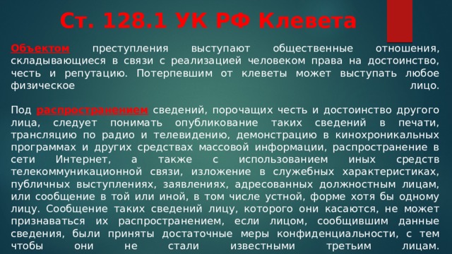 Ст. 128.1 УК РФ Клевета Объектом преступления выступают общественные отношения, складывающиеся в связи с реализацией человеком права на достоинство, честь и репутацию. Потерпевшим от клеветы может выступать любое физическое лицо.   Под распространением сведений, порочащих честь и достоинство другого лица, следует понимать опубликование таких сведений в печати, трансляцию по радио и телевидению, демонстрацию в кинохроникальных программах и других средствах массовой информации, распространение в сети Интернет, а также с использованием иных средств телекоммуникационной связи, изложение в служебных характеристиках, публичных выступлениях, заявлениях, адресованных должностным лицам, или сообщение в той или иной, в том числе устной, форме хотя бы одному лицу. Сообщение таких сведений лицу, которого они касаются, не может признаваться их распространением, если лицом, сообщившим данные сведения, были приняты достаточные меры конфиденциальности, с тем чтобы они не стали известными третьим лицам.    