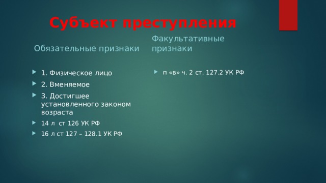 Субъект преступления Обязательные признаки Факультативные признаки 1. Физическое лицо 2. Вменяемое 3. Достигшее установленного законом возраста 14 л ст 126 УК РФ 16 л ст 127 – 128.1 УК РФ п «в» ч. 2 ст. 127.2 УК РФ 