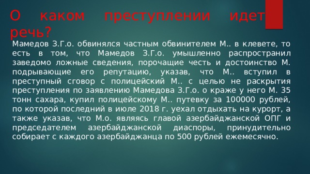 О каком преступлении идет речь? Мамедов З.Г.о. обвинялся частным обвинителем М.. в клевете, то есть в том, что Мамедов З.Г.о. умышленно распространил заведомо ложные сведения, порочащие честь и достоинство М. подрывающие его репутацию, указав, что М.. вступил в преступный сговор с полицейский М.. с целью не раскрытия преступления по заявлению Мамедова З.Г.о. о краже у него М. 35 тонн сахара, купил полицейскому М.. путевку за 100000 рублей, по которой последний в июле 2018 г. уехал отдыхать на курорт, а также указав, что М.о. являясь главой азербайджанской ОПГ и председателем азербайджанской диаспоры, принудительно собирает с каждого азербайджанца по 500 рублей ежемесячно. 