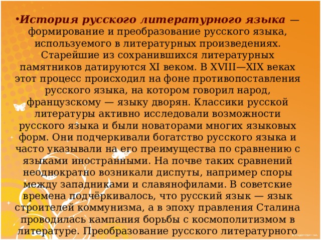 История русского литературного языка   — формирование и преобразование русского языка, используемого в литературных произведениях. Старейшие из сохранившихся литературных памятников датируются XI веком. В XVIII — XIX веках этот процесс происходил на фоне противопоставления русского языка, на котором говорил народ, французскому  — языку дворян. Классики русской литературы активно исследовали возможности русского языка и были новаторами многих языковых форм. Они подчеркивали богатство русского языка и часто указывали на его преимущества по сравнению с языками иностранными. На почве таких сравнений неоднократно возникали диспуты, например споры между западниками и славянофилами. В советские времена подчёркивалось, что русский язык  — язык строителей коммунизма, а в эпоху правления Сталина проводилась кампания борьбы с космополитизмом в литературе. Преобразование русского литературного языка продолжается и в настоящее время 