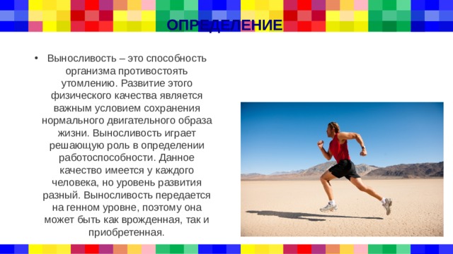 ОПРЕДЕЛЕНИЕ Выносливость – это способность организма противостоять утомлению. Развитие этого физического качества является важным условием сохранения нормального двигательного образа жизни. Выносливость играет решающую роль в определении работоспособности. Данное качество имеется у каждого человека, но уровень развития разный. Выносливость передается на генном уровне, поэтому она может быть как врожденная, так и приобретенная. 
