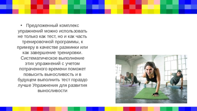 Предложенный комплекс упражнений можно использовать не только как тест, но и как часть тренировочной программы, к примеру в качестве разминки или как завершение тренировки. Систематическое выполнение этих упражнений с учетом потраченного времени поможет повысить выносливость и в будущем выполнить тест гораздо лучше Упражнения для развития выносливости 