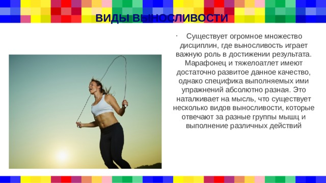 ВИДЫ ВЫНОСЛИВОСТИ  Существует огромное множество дисциплин, где выносливость играет важную роль в достижении результата. Марафонец и тяжелоатлет имеют достаточно развитое данное качество, однако специфика выполняемых ими упражнений абсолютно разная. Это наталкивает на мысль, что существует несколько видов выносливости, которые отвечают за разные группы мышц и выполнение различных действий 