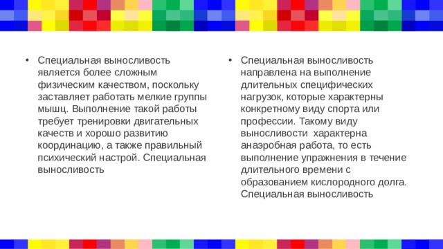 Специальная выносливость является более сложным физическим качеством, поскольку заставляет работать мелкие группы мышц. Выполнение такой работы требует тренировки двигательных качеств и хорошо развитию координацию, а также правильный психический настрой. Специальная выносливость Специальная выносливость направлена на выполнение длительных специфических нагрузок, которые характерны конкретному виду спорта или профессии. Такому виду выносливости характерна анаэробная работа, то есть выполнение упражнения в течение длительного времени с образованием кислородного долга. Специальная выносливость 