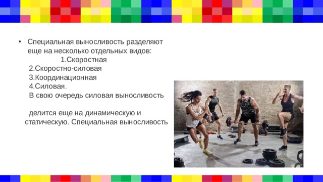 Специальная выносливость разделяют еще на несколько отдельных видов: 1.Скоростная  2.Скоростно-силовая  3.Координационная  4.Силовая.  В свою очередь силовая выносливость  делится еще на динамическую и  статическую. Специальная выносливость 