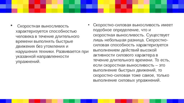  Скоростная выносливость характеризуется способностью человека в течение длительного времени выполнять быстрые движения без утомления и нарушения техники. Развивается при указанной направленности упражнений. Скоростно-силовая выносливость имеет подобное определение, что и скоростная выносливость. Существует лишь небольшая разница. Скоростно-силовая способность характеризуется выполнением действий высокой активности силового характера в течение длительного времени. То есть, если скоростная выносливость – это выполнение быстрых движений, то скоростно-силовая тоже самое, только выполнение силовых упражнений. 