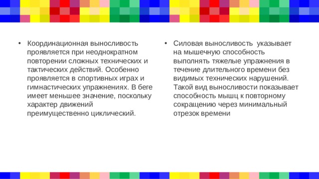 Координационная выносливость проявляется при неоднократном повторении сложных технических и тактических действий. Особенно проявляется в спортивных играх и гимнастических упражнениях. В беге имеет меньшее значение, поскольку характер движений преимущественно циклический. Силовая выносливость указывает на мышечную способность выполнять тяжелые упражнения в течение длительного времени без видимых технических нарушений. Такой вид выносливости показывает способность мышц к повторному сокращению через минимальный отрезок времени 