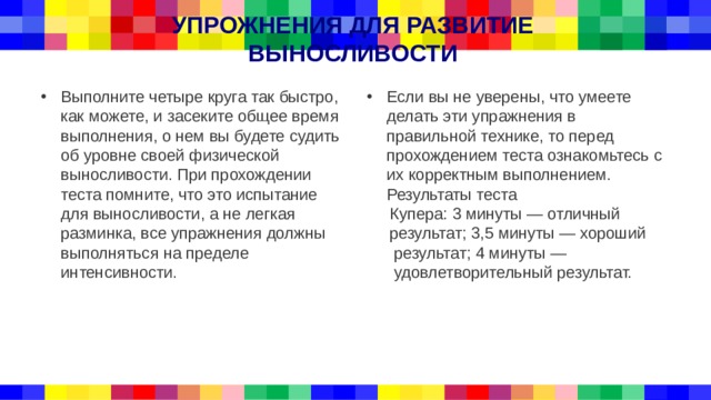 УПРОЖНЕНИЯ ДЛЯ РАЗВИТИЕ ВЫНОСЛИВОСТИ Выполните четыре круга так быстро, как можете, и засеките общее время выполнения, о нем вы будете судить об уровне своей физической выносливости. При прохождении теста помните, что это испытание для выносливости, а не легкая разминка, все упражнения должны выполняться на пределе интенсивности. Если вы не уверены, что умеете делать эти упражнения в правильной технике, то перед прохождением теста ознакомьтесь с их корректным выполнением. Результаты теста  Купера: 3 минуты — отличный  результат; 3,5 минуты — хороший  результат; 4 минуты —  удовлетворительный результат. 