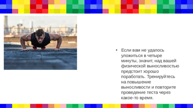 Если вам не удалось уложиться в четыре минуты, значит, над вашей физической выносливостью предстоит хорошо поработать. Тренируйтесь на повышение выносливости и повторите проведение теста через какое-то время. 