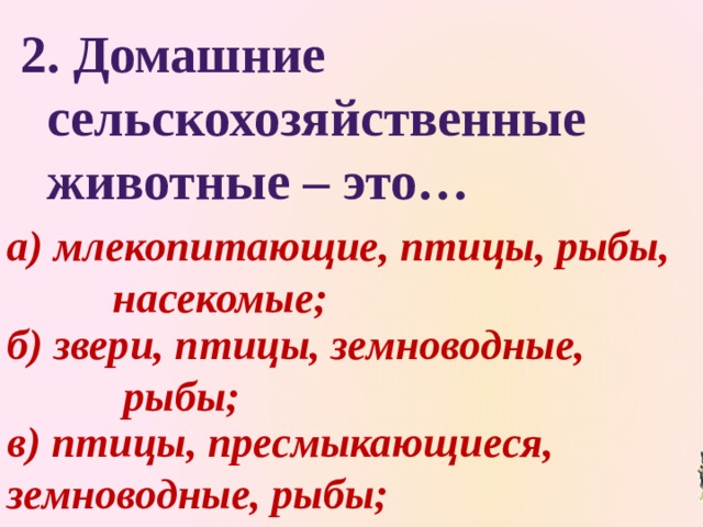  2. Домашние  сельскохозяйственные  животные – это… а) млекопитающие, птицы, рыбы,    насекомые; б) звери, птицы, земноводные,     рыбы; в) птицы, пресмыкающиеся,     земноводные, рыбы; 