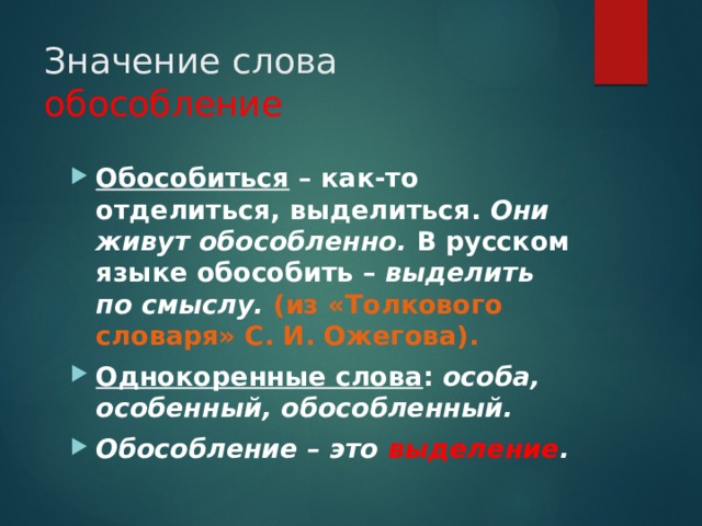 Значение слова обособление Обособиться – как-то отделиться, выделиться. Они живут обособленно. В русском языке обособить – выделить по смыслу. (из «Толкового словаря» С. И. Ожегова). Однокоренные слова : особа, особенный, обособленный. Обособление – это выделение . 