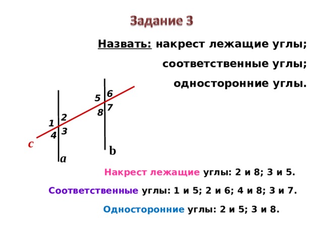 Назвать: накрест лежащие углы;  соответственные углы;  односторонние углы. 6 5 7 8 2 1 3 4 c b a Накрест лежащие углы: 2 и 8; 3 и 5. Соответственные углы: 1 и 5; 2 и 6; 4 и 8; 3 и 7. Односторонние углы: 2 и 5; 3 и 8. 