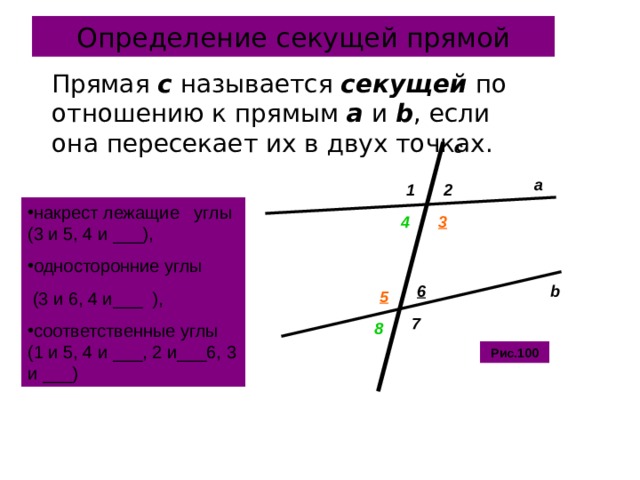 Определение секущей прямой  Прямая c  называется  секущей по отношению к прямым а и b , если она пересекает их в двух точках. с a 1 2 накрест лежащие углы (3 и 5, 4 и ___), односторонние углы  (3 и 6, 4 и___ ), соответственные углы (1 и 5, 4 и ___, 2 и___6, 3 и ___) 4 3 b 6 5 7 8 Рис.100 