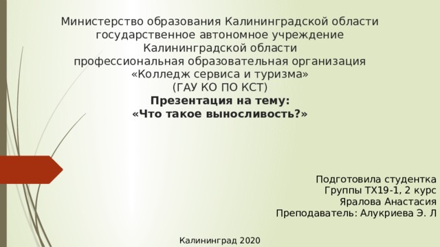 Министерство образования Калининградской области  государственное автономное учреждение  Калининградской области  профессиональная образовательная организация  «Колледж сервиса и туризма»  (ГАУ КО ПО КСТ)  Презентация на тему:  «Что такое выносливость?» Подготовила студентка  Группы ТХ19-1, 2 курс  Яралова Анастасия  Преподаватель: Алукриева Э. Л Калининград 2020 