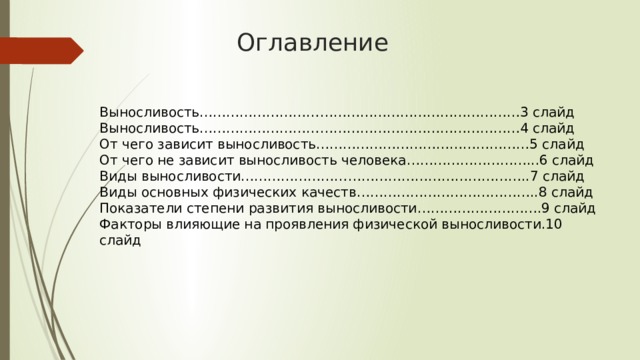 Оглавление Выносливость………………………………………………………………3 слайд Выносливость………………………………………………………………4 слайд От чего зависит выносливость…………………………………………5 слайд От чего не зависит выносливость человека………………………...6 слайд Виды выносливости………………………………………………………..7 слайд Виды основных физических качеств…………………………………..8 слайд Показатели степени развития выносливости……………………….9 слайд Факторы влияющие на проявления физической выносливости.10 слайд 