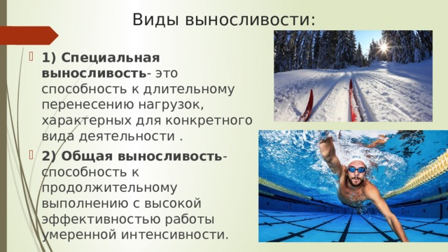 Виды выносливости: 1) Специальная выносливость - это способность к длительному перенесению нагрузок, характерных для конкретного вида деятельности . 2) Общая выносливость - способность к продолжительному выполнению с высокой эффективностью работы умеренной интенсивности. 