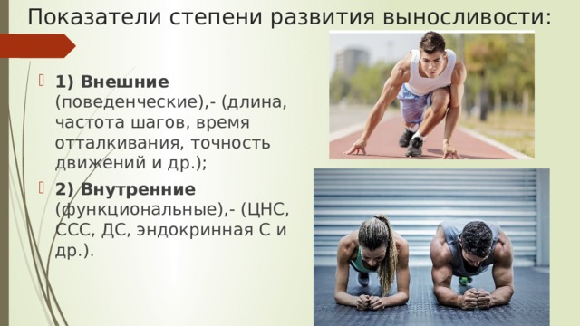 Показатели степени развития выносливости: 1) Внешние (поведенческие),- (длина, частота шагов, время отталкивания, точность движений и др.); 2) Внутренние (функциональные),- (ЦНС, ССС, ДС, эндокринная С и др.). 