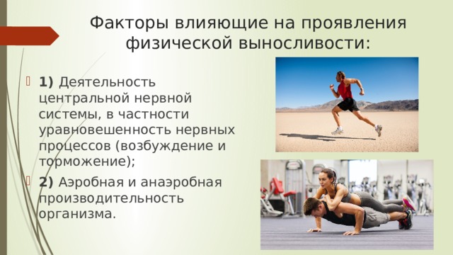 Факторы влияющие на проявления физической выносливости: 1) Деятельность центральной нервной системы, в частности уравновешенность нервных процессов (возбуждение и торможение); 2) Аэробная и анаэробная производительность организма. 