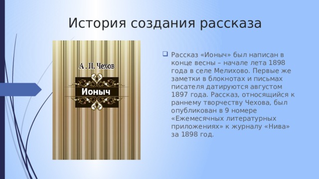 История создания рассказа Рассказ «Ионыч» был написан в конце весны – начале лета 1898 года в селе Мелихово. Первые же заметки в блокнотах и письмах писателя датируются августом 1897 года. Рассказ, относящийся к раннему творчеству Чехова, был опубликован в 9 номере «Ежемесячных литературных приложениях» к журналу «Нива» за 1898 год. 