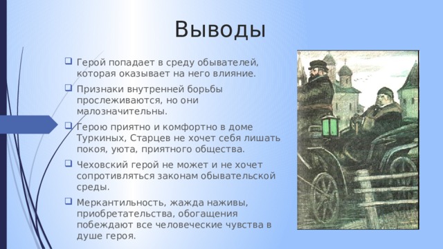 Выводы Герой попадает в среду обывателей, которая оказывает на него влияние. Признаки внутренней борьбы прослеживаются, но они малозначительны. Герою приятно и комфортно в доме Туркиных, Старцев не хочет себя лишать покоя, уюта, приятного общества. Чеховский герой не может и не хочет сопротивляться законам обывательской среды. Меркантильность, жажда наживы, приобретательства, обогащения побеждают все человеческие чувства в душе героя. 