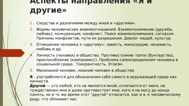 Аспекты направления «Я и другие» Сходства и различиями между мной и «другими». Формы человеческих взаимоотношений. Взаимопонимание (дружба, любовь), конкуренция, конфликт. Поиск взаимопонимания, согласия. Причины конфликтов, пути их разрешения. Диалог людей, культур. Отношение человека к «другому»: зависть, милосердие, ненависть, любовь и др. Личность (человек) и общество. Противостояние толпе (бунтарство), приспособление (компромисс). Проблема самоопределения человека в социальной среде.  Толерантность. Эгоизм. Маленький человек, лишний человек в обществе. Я - употребляется для обозначения себя самого в окружающей среде как личности.  Другой — это любой, кто не является мной, отличается от меня, не тождественен мне и даже противостоит мне, кого я не могу до конца понять, но в то же время этот 