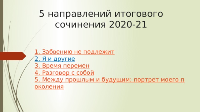 5 направлений итогового сочинения 2020-21    1. Забвению не подлежит  2. Я и другие  3. Время перемен  4. Разговор с собой  5. Между прошлым и будущим: портрет моего поколения   