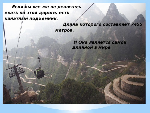 Если вы все же не решитесь ехать по этой дороге, есть канатный подъемник. Длина которого составляет 7455 метров.  И Она является самой длинной в мире 