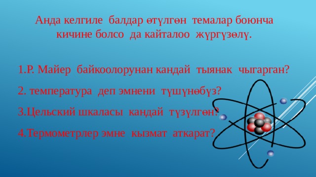 Анда келгиле балдар өтүлгөн темалар боюнча кичине болсо да кайталоо жүргүзөлү. Р. Майер байкоолорунан кандай тыянак чыгарган?  температура деп эмнени түшүнөбүз? Цельский шкаласы кандай түзүлгөн? Термометрлер эмне кызмат аткарат? 