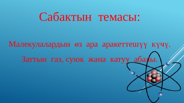 Сабактын темасы: Малекулалардын өз ара аракеттешүү күчү. Заттын газ, суюк жана катуу абалы. 