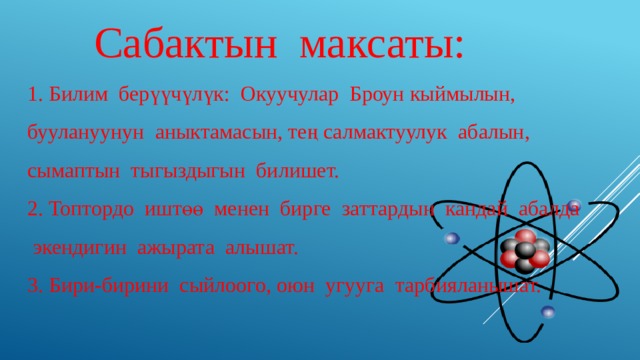  Сабактын максаты: 1. Билим берүүчүлүк: Окуучулар Броун кыймылын, буулануунун аныктамасын, тең салмактуулук абалын, сымаптын тыгыздыгын билишет. 2. Топтордо иштөө менен бирге заттардын кандай абалда экендигин ажырата алышат. 3. Бири-бирини сыйлоого, оюн угууга тарбияланышат. 