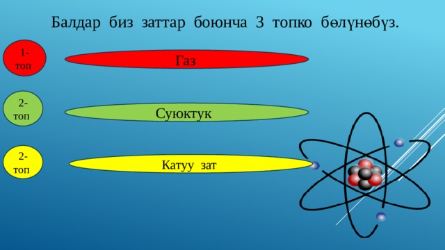 Балдар биз заттар боюнча 3 топко бөлүнөбүз. 1-топ  Газ  2-топ  Суюктук  2-топ  Катуу зат 