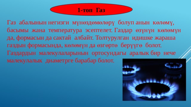 1-топ Газ Газ абалынын негизги мүнөздөмөлөрү болуп анын көлөмү, басымы жана температура эсептелет. Газдар өзүнүн көлөмүн да, формасын да сактай албайт. Толтурулган идишке жараша газдын формасында, көлөмүн да өзгөртө берүүгө болот. Газдардын малекулаларынын ортосундагы аралык бир нече малекулалык диаметрге барабар болот. 