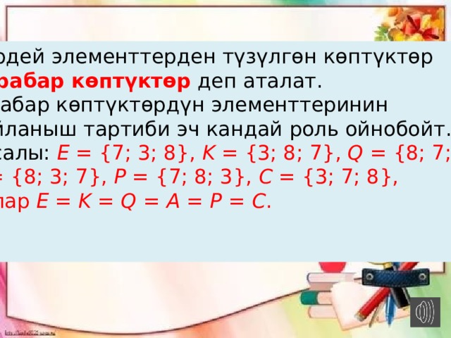  Бирдей элементтерден түзүлгөн көптүктөр   барабар көптүктөр  деп аталат. Барабар көптүктөрдүн элементтеринин жайланыш тартиби эч кандай роль ойнобойт. Мисалы:   E  = {7; 3; 8},  K  = {3; 8; 7},  Q  = {8; 7; 3},   A  = {8; 3; 7},  P  = {7; 8; 3},  C  = {3; 7; 8},   булар E  =  K  =  Q  =  A  =  P  =  C . 