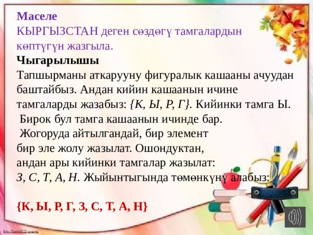 Маселе КЫРГЫЗСТАН деген сөздөгү тамгалардын көптүгүн жазгыла. Чыгарылышы Тапшырманы аткарууну фигуралык кашааны ачуудан баштайбыз. Андан кийин кашаанын ичине тамгаларды жазабыз: {К,   Ы,   Р,   Г}.  Кийинки тамга Ы.  Бирок бул тамга кашаанын ичинде бар.  Жогоруда айтылгандай, бир элемент бир эле жолу жазылат. Ошондуктан, андан ары кийинки тамгалар жазылат: З, С, Т, А, Н.  Жыйынтыгында төмөнкүнү алабыз: {К, Ы, Р, Г, З, С, Т, А, Н}  