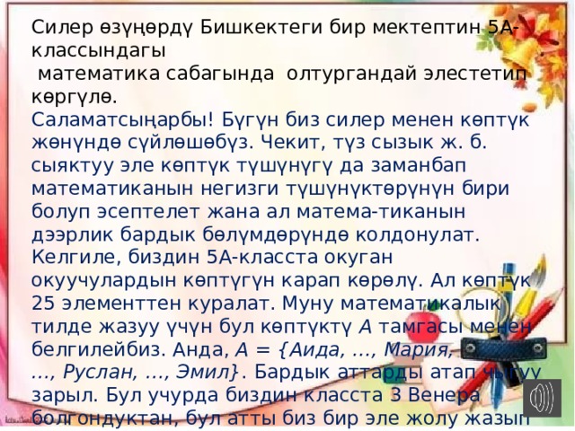 Силер өзүңөрдү Бишкектеги бир мектептин 5А-классындагы  математика сабагында олтургандай элестетип көргүлө. Саламатсыңарбы! Бүгүн биз силер менен көптүк жөнүндө сүйлөшөбүз. Чекит, түз сызык ж. б. сыяктуу эле көптүк түшүнүгү да заманбап математиканын негизги түшүнүктөрүнүн бири болуп эсептелет жана ал матема-тиканын дээрлик бардык бөлүмдөрүндө колдонулат. Келгиле, биздин 5А-класста окуган окуучулардын көптүгүн карап көрөлү. Ал көптүк 25 элементтен куралат. Муну математикалык тилде жазуу үчүн бул көптүктү  А  тамгасы менен белгилейбиз. Анда,  А  =  {Аида, …,   Мария, …,   Руслан, …,   Эмил} . Бардык аттарды атап чыгуу зарыл. Бул учурда биздин класста 3 Венера болгондуктан, бул атты биз бир эле жолу жазып койсок, алар таарынышат. Ал атты үч жолу жазууга туура келет, бирок ар бир аталышта сөз ким жөнүндө болуп жаткандыгы түшүнүксүз болуп калат.   