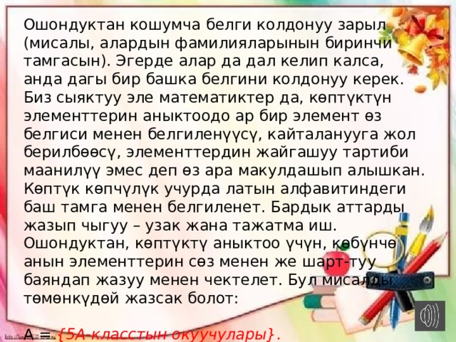 Ошондуктан кошумча белги колдонуу зарыл (мисалы, алардын фамилияларынын биринчи тамгасын). Эгерде алар да дал келип калса, анда дагы бир башка белгини колдонуу керек. Биз сыяктуу эле математиктер да, көптүктүн элементтерин аныктоодо ар бир элемент өз белгиси менен белгиленүүсү, кайталанууга жол берилбөөсү, элементтердин жайгашуу тартиби маанилүү эмес деп өз ара макулдашып алышкан. Көптүк көпчүлүк учурда латын алфавитиндеги баш тамга менен белгиленет. Бардык аттарды жазып чыгуу – узак жана тажатма иш. Ошондуктан, көптүктү аныктоо үчүн, көбүнчө анын элементтерин сөз менен же шарт-туу баяндап жазуу менен чектелет. Бул мисалды төмөнкүдөй жазсак болот:  А =  {5А-класстын окуучулары}. Силер көптүктү жазууда фигуралуу кашаа колдонуларын мүмкүн бай-каган чыгаарсыңар.   