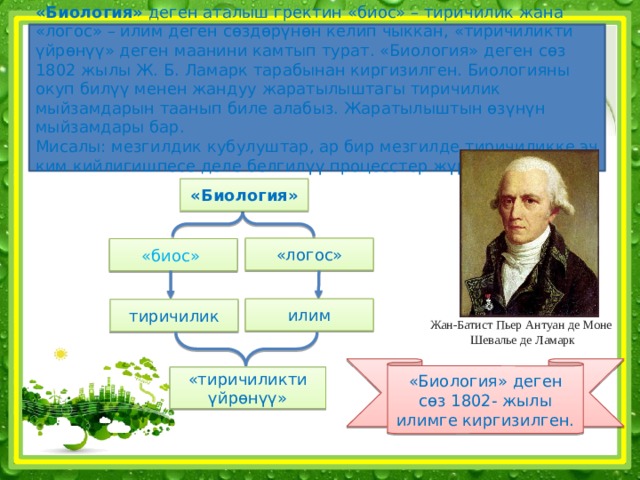 «Биология» деген аталыш гректин «биос» – тиричилик жана «логос» – илим деген сөздөрүнөн келип чыккан, «тиричиликти үйрөнүү» деген маанини камтып турат. «Биология» деген сөз 1802 жылы Ж. Б. Ламарк тарабынан киргизилген. Биологияны окуп билүү менен жандуу жаратылыштагы тиричилик мыйзамдарын таанып биле алабыз. Жаратылыштын өзүнүн мыйзамдары бар.  Мисалы: мезгилдик кубулуштар, ар бир мезгилде тиричиликке эч ким кийлигишпесе деле белгилүү процесстер жүрүп турат.   «Биология» «логос» «биос» илим тиричилик Жан-Батист Пьер Антуан де Моне Шевалье де Ламарк «Биология» деген сөз 1802- жылы илимге киргизилген. «тиричиликти үйрөнүү» 